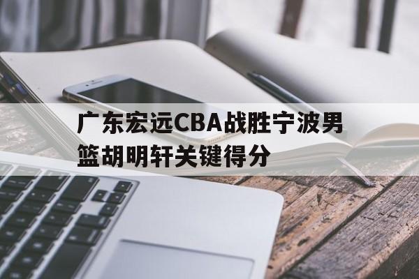 亚博_广东宏远CBA战胜宁波男篮胡明轩关键得分(广东宏远cba战胜宁波男篮胡明轩关键得分是多少)
